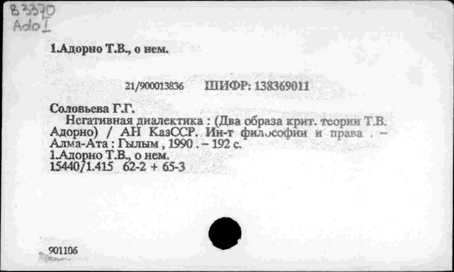 ﻿Ь’ЛХ)
Мо1
1 Адорно Т.В., о нем.
21/900013836 ШИФР: 138369011
Соловьева ГТ.
Негативная диалектика : (Два образа крит. теории Т.В. Адорно) / АН КазССР. Ин-т философии и права . -Алма-Ата : Гылым, 1990. -192 с.
1.Адорно Т.В., о нем.
15440/1.415 62-2 + 65-3
901106